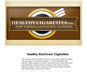 healthycigarettes.org: Healthy Electronic Cigarettes - Healthy Cigarettes | Electronic Cigarette | Buy Electronic Cigarettes
Healthy Cigarettes dot Org is the best place on the internet to buy high quality electronic cigarettes. We have the lowest prices and the best service. If you are looking to buy electronic cigarettes, then you need not go any farther. Buy Your electronic cigarette here.