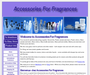 accessoriesforfragrance.com: Home | Accessories For Fragrances | Decanting Supplies For Fragrances
Votre source complète pour des accessoires pour le parfum : Atomiseurs en plastique pour le parfum, atomiseurs en verre pour le parfum, atomiseurs de bouteille en verre, atomiseurs de bourse, bouteilles pour le parfum, fioles en verre pour le parfum, entonnoirs et pipettes. Également nous stockons les bouteilles en plastique pour crème, des lotions et d'autres liquides, et les pots en plastique pour crème et d'autres produits.