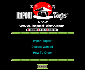 import-dmv.com: Import-Tags® - Japanese License Plates for Sale - Awesome New Design
An Established Online retailer offering a hot new-style Japanese vanity license plate for sale. Awesome attention getter. You will definitely be noticed. $23/each. Order by Phone or Mail! Open 24 hours. Fast Shipping. User Friendly Site. Import-DMV® - Patent Pending