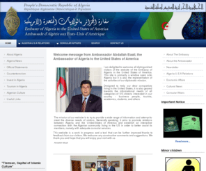 algeria-us.org: Welcome to The Embassy of Algeria Website
The mission of our website is to try to provide a wide range of information and attempt to meet the diverse needs of visitors. Generally speaking, it aims to promote relations between Algeria and the United States of America and establish an interactive connection with the Algerian community living in the US in order to better assist its members, namely with adequate consular services.