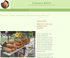 cupuacubutter.com: Cupuacu Butter, Natural emollient for skin care and antiaging
Cupuacu Butter: Welcome to CupuacuButter.com, your information source on Cupuacu Butter, cold pressed natural butter from the Cupuacu fruit. Best natural moisturizer on the planet. Find Cupuacu Butter suppliers and retailers at CupuacuBUtter.com <http://cupuacubutter.com> 