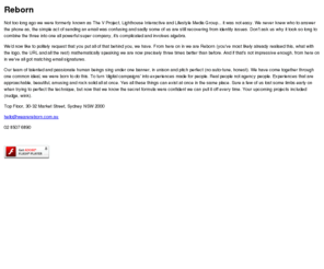 reborn.com.au: We Are Reborn - Sydney - Australia
We are Reborn. We love Digital. In fact saying we're a team of individuals who are passionate about creating unique and truly integrated digital campaigns would sum us up perfectly. Formerly the V Project, Lighthouse Interactive and Lifestyle Media Group.