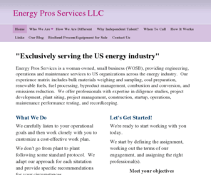 energyprosservices.com: Energy Pros Services LLC - "Exclusively serving the US energy industry"
Energy Pros Services is a woman-owned, small business (WOSB), providing engineering, operations and maintenance services to US organizations across the energy industry.  Our experience matrix includes bulk materials weighing and sampling, coal preparation,