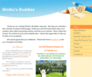 bimbosbuddies.com: Bimbo's Buddies - Home
                    Thank you for visiting Bimbo's Buddies' web site.  We hope you will take a few minutes to explore these pages, where you will find information about our mission, learn about upcoming events, and look at our photos.  Soon, Dogs Get Cance