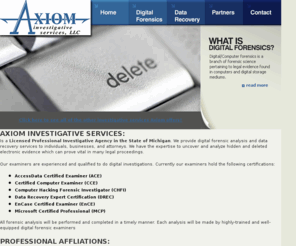 axiomforensics.net: Axiom Investigative Services, LLC - Digital/Computer Forensics & Data Recovery Services
Provides digital forensic analysis and data recovery services to individuals, businesses, and attorneys. We have the expertise to uncover and analyze hidden and deleted electronic evidence which can prove vital in many legal proceedings. 