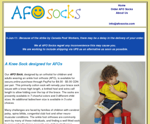 afosock.com: AFO Socks - The AFO Sock was designed by an orthotist in Ottawa Canada for children or adults wearing an ankle foot orthosis (AFO).
The AFO Sock was designed by an orthotist for children or adults wearing an ankle foot orthosis (AFO). Many challenges are faced by families of children with cerebral palsy, spina bifida, congenital club feet and other neurological conditions. The ankle foot orthoses are commonly worn by many of these individuals, and finding a well fitted sock to wear under the brace presents one of their challenges.