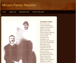 mixsonfamilyreunion.com: Mixson Family Reunion - Home
The roots of the Mixson Family originated in Barnwell County, South Carolina around the Seventeen-Hundreds.For the Mixson Family, living has been a mixture of triumph, growth, love,tragedy achievement, failure, happiness and some heartaches.