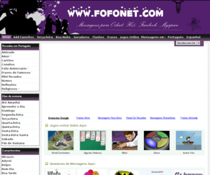 fofonet.com: Fofonet - Mensagens, Flashes, Frases, Geradores para Orkut, Hi5.. Jogos Online e Muito mais - Tudo Grátis!
Lindas mensagens do dia, mensagens para orkut e comentarios para hi5, mensagens de amor, mensagens de amizade, mensagens de aniversario, mensagem de reflexão, otimismo, pensamentos, mensagens especiais, mensagens virtuais, paz, humor e muito mais - Tudo Grátis!