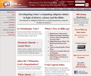 irr.org: Institute for Religious Research: Resources for investigating today's 
competing religious claims, including Mormonism, Jehovah's Witnesses and the 
Church Universal and Triumphant
Institute for Religious Research home page - Resources for investigating today's competing religious claims, including Mormonism, the Jehovah's Witnesses, the Church Universal and Triumphant; also biblical issues.