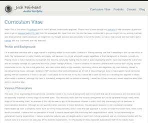 joshportfolio.com: Josh Fairhead | Josh Fairhead
This is a portfolio site for Josh Fairhead. It consists of information about myself, my philosophies relating to music as well as a blog of current projects/interests. 

I'm primarily a recording/mix engineer, though as a multi-instrumentalist I also have skills in production and composition.