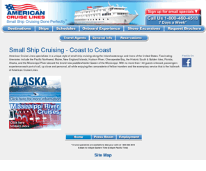 americancruiselines.com: American Cruise Lines Small Ship Cruising - Official Website 
American Cruise Lines specializes in a unique style of small ship cruising along the inland waterways and rivers of the of the United States. Thirteen fascinating itineraries include the Pacific Northwest, Maine, New England Islands, Hudson River, Chesapeake Bay, the Historic South & Golden Isles and Florida. With no more than 120 guests onboard, passengers experience each port of call, up close and personal, all while enjoying the camaraderie of fellow travelers and the exemplary service that is the hallmark of American Cruise Lines.