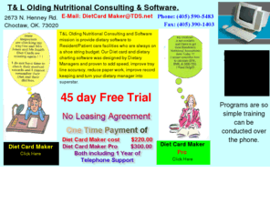 dietcardmaker.com: Diet, Diet Card, Diet Cards, Computer, Software, Computer Software, Dietary, Dietary Manager, CDM, Dietitian, Nutrition
T&L Olding Nutritional Consulting and Software mission is provide dietary software to Resident/Patient care facilities who are always on a shoe string budget. Our Diet card and dietary software was designed by Dietary Managers and proven to add speed, improve tray line accuracy, reduce paper work, improve record keeping and turn your dietary manager into superstar. No Leasing Agreements, 45 day Free trial and all programs come with 1 year Telephone support.