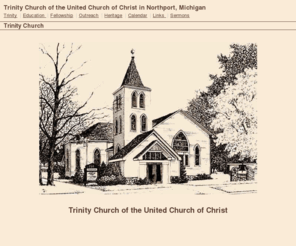 trinityuccnorthport.org: Trinity Church of the United Church of Christ in Northport, Michigan
Trinity Church of the United Church of Christ Northport, Michigan is a welcoming family of faith that enables and encourages individual spiritual growth, friendship and caring for each other, and involvement in the community and the world beyond. Whoever you are that worships here, in whatever household of faith you were born, whatever creed you now profess, if you come to this sanctuary to seek the God in Whom you may believe or to redidicate yourself to the God in Whom you do believe, you are welcome.