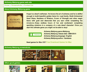 alchemymahjong.com: Alchemy Mahjong game web-site
Hoppi is a dwarf-craftsman. He knows the art of alchemy and he is skillful enough to build beautiful golden items for royal family. Build Alchemical Sand Glass, Necklace of Wisdom, Crown of Strength and other magic items with gold and diamonds that you earn while completing the missions.   Enjoy endless hours of fun and excitement completing sparkling missions in a company of a cute dwarf character! Once you start this ultimate game you might not be able to stop!