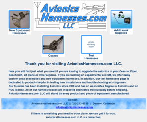 avionicsharnesses.com: Avionics Harnesses.com LLC
AvionicsHarnesses.com LLC is located in Denver Colorado and offers avionics harnesses, custom coax assemblies and additional supplies to the single engine aircraft community.  We are a retail distributor for EDMO and AIS