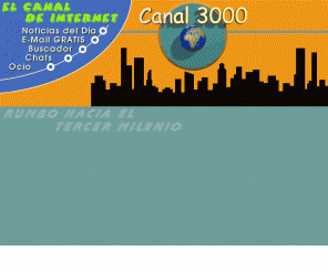 canal3000.com: Canal 3000.com . Rumbo al Tercer Milenio. Tu Punto de Partida y Lugar de Ocio en Internet.
Entra en el Portal Web del Tercer Milenio. En ella encontrarás Noticias del Día, E-Mail GRATIS, Chats, Anuncios, Espacio Web GRATIS, Bolsa de Trabajo, Ocio y Entretenimiento, Buscador, Utilidades, Juegos, Contactos, Downloads GRATIS, Mensajes a Móviles, ... y mucho más. ¡¡¡Entra y Visitanos!!!