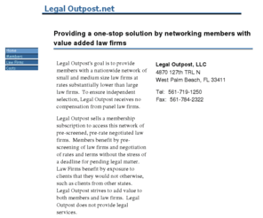 legaloutpost.net: Legal Outpost.net
Legal Outpost, LLC provides a one-stop legal solution by networking law firms in various geographies with pre-negotiated rates and terms for clients.  To ensure independent selection process, Legal Outpost receives no compensation from panel law firms.  Legal Outpost does not provide legal services. 