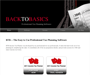 btb-tax.com: BTB Tax Planner Software - Back To Basics Professional Tax Planning Software
BTB software is an easy to use professional tax planner that is designed for tax professionals or tax practices 
that serve a range of individual and business clients.  Includes tax planning software for Arizona, Iowa, Minnesota, Illinois, Ohio and Wisconsin.