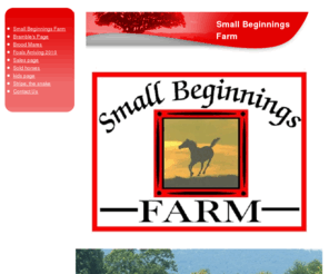 smallbeginningsfarm.com: Small Beginnings Farm : Small Beginnings Farm
Sporthorse Breeding Facility featuring foals and yearlings bred for hunters, jumpers and cross country competition.