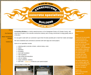 cornerstonebuilds4u.com: Cornerstone Builders | Concrete Construction | retaining walls, concrete block, verticle stamp, color, patios, walkways, driveways, stem wall foundation, slab foundation, saw cutting, demolition, soft-cut sawing, cantilever steps, step borders, cracks repaired | 530-333-1165 | El Dorado County, Northern California
Cornerstone Builders is a family owned business on the Georgetown Divide in El Dorado County, with more then 25 years in the concrete construction industry and a strong commitment to doing quality work at a fair price.