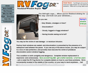 rvfogdr.com: RV Fog Doctor - Repairing Fogged, Streaked and Discolored RV Windows
RV FogDR repairs and reseals fogged, streaked or discolored dual pane windows, repairs or replaces RV windshields- with the best warranty in the business.