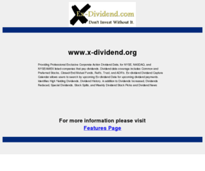 x-dividend.org: x-dividend.org
Ex-dividend.com provider of dividend data on NYSE, NASDAQ, and AMEX listed companies that pay dividends.  Ex-dividend.com provides dividend data coverage on Common and Preferred Stock, Closed-End Mutual Funds, Reit's, Trust, and ADR's.  Ex-dividend.com Dividend Calendar allows users to search dividend data by ex-date for upcoming dividend payments.   Buy prior to the ex-date to capture the upcoming dividend.