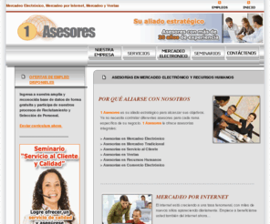 1asesores.com: 1 Asesores[Mercadeo Electronico, Mercadeo, Recursos Humanos]
Mercadeo electronico: asesorias en Mercadeo Electronico, mercadeo por internet y mercadeo tradicional. Asesorias en Recursos Humanos, servicios de contratacin de personal, impulsadoras, displays