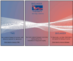 biolasertherapysd.com: TMS to treat depression non-invasively.
Two novel medical technologies that promote healing free of risks associated with side effects of drugs and surgery.Non invasive technology for the brain. Safe,effective treatment for depression. Low intensity laser to reduce pain, cut down inflammation and speed the healing of injuriesTreatment with low intensity laser light reduces inflammation and speeds up the healing of soft tissue wounds and injuries. BioLaser Therapy enhances pain control and boosts healing processes in chronic conditions. repetitive Transcranial Magnetic Stimulation is a safe, non-invasive, effective brain stimulation technique for the treatment of clinical/major depression and even treatment resistant depression.