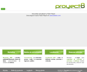 proyecto8.com: PROYECTO8 | Marketing electrónico | Medios de comunicación | Sistemas de localización
Proyecto8 proveedor de soluciones tecnologicas para marketing movil, electronico, publicidad y comunicacion en medios, localizacion GPS y antirrobo de vehiculos, telefonos o localizacion ante secuestro de niños