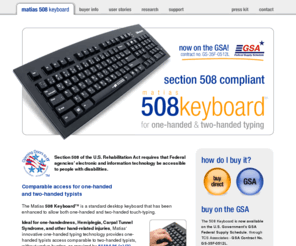 508keyboard.com: Matias 508 Keyboard - Section 508 Compliant
The Matias 508 Keyboard is designed to satisfy new U.S. federal government accessibility standards for keyboards, which require that they be operable with one hand, as mandated by Section 508 §1194.26(a)(2) of the Rehabilitation Act.  It is a standard desktop keyboard that has been enhanced to allow both one-handed and two-handed touch-typing.