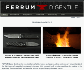 ferrum.cc: FERRUM D Gentile  - Home
 FERRUM D GENTILE   FERRUM Daniel Gentile crafts wonderful one-of-a-kind knives and swords, with a contemporary zeitgeist and just the right touch of nostalgia. I am trained in the over 2500 years old craft of pattern welding - the making of the legendary “Damascus Steel” and also offer a broad range of forging classes & events. 