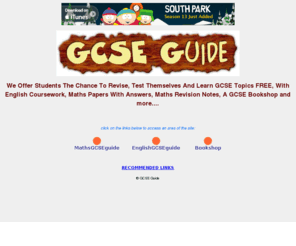 gcseguide.co.uk: GCSE Guide - GCSE revision, exam papers, coursework help and more....
<We Offer Students The Chance To Revise, Test Themselves And Learn GCSE Topics FREE, With English Coursework, Maths Papers With Answers, Maths Revision Notes, A GCSE Bookshop and more....