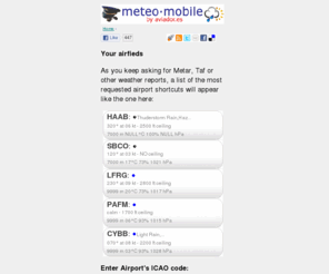 aviador.es: Meteo·Mobile | Aviation Weather for pilots by aviador
Get METAR, TAFs, ICAO and IATA codes, sunrise and sunset information for virtually all the airports on Earth, delivered to your mobile phone, smartphone, pda or home PC. Brought to you by Meteo·Mobile.