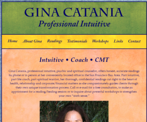 ginacatania.com: Gina Catania: Psychic, Spiritual Counselor, Professional Intuitive, Executive Coach and Business Consultant
Gina Catania, professional intuitive, psychic and spiritual counselor, offers honest, accurate readings by phone or in person at her conveniently located office in the San Francisco Bay Area. Part intuitive, part life coach, part spiritual warrior, her thorough, confidential readings cut right to the heart of health, relationship and corporate/financial matters as she compassionately guides clients through their own unique transformation process.