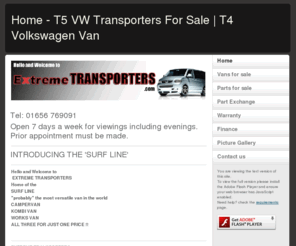 extremetransporters.com: Home - T5 VW Transporters For Sale | T4 Volkswagen Van
Welcome to EXTREME TRANSPORTERS. We specialize in supplying top quality used  
VW VOLKSWAGEN T5/T4TRANSPORTERS at the very best prices. We have full dealer facilities including 
Finance options, possible part exchange,
3,6,12 month and lifetime warranties available.