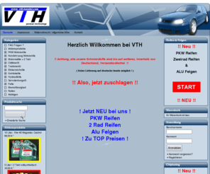 vth-handel.com: VTH Shop - Motoröl zu günstigen Preisen bei VTH
Herzlich Willkommen bei VTH 
 

   !! Achtung, alle unsere Schmierstoffe sind bis auf weiteres, innerhalb von Deutschland, Versandkostenfrei !!
 

   ( Keine Lieferung auf deutsche Inseln möglich ! )
 

  !! Also, zuschlagen !!
 
 

 

 
 
 
 ! Jetzt NEU bei uns !

 
 PKW Reifen
 2 Rad Reifen
 Alu Felgen 
 ! Zu TOP Preisen !

