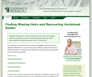 heir-searches.com: Greenwich Research Inc. - Find Missing Heirs and Recover Unclaimed Assets - Probate Research.
Probate Research. Helping lawyers and fiduciaries trace missing heirs, unclaimed assets and property, find beneficiaries and locate missing distributees. 
		We can locate unclaimed assets for corporations, banks, insurance companies, attorneys, estate representatives and other fiduciaries in the U.S. and abroad.