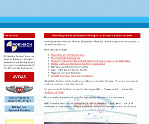 nqaviation.com.au: NQ Aviation Services & Robinson Helicopter Maintenance, Repairs and Parts
NQ Aviation for fixed wing maintenance, spare parts, robinson helipcoper maintenance, helicopter parts, robinson repairs,  Rotary Aircraft Maintenance, Robinson Helicopters R22 and R44 Authorised Service Centre and Parts Agent, Phillips Lubricants Distributor for North Queensland, PNG Approved Maintenance Facility, Avgas - 24/7 Airport Bowser Facility, Magneto Overhaul Workshop and Aircraft Purchase, Sales and Consultancy