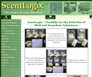 narcoticsimulants.com: ScentLogix™ ScentKits for the Detection of Illicit and Hazardous Substances
ScentLogix™ Scent Kits for the detection of illegal and hazardous substances are the world's first scientifically-inspired scent kits cotaining essential scent signatures for the evaluation and training of search-and-detect creatures, such as detector canines, in the detection of chemical explosive materials such as TNT, dynamite, RDX, TATP, Semtex, double-base smokeless powder, HMTD, explosive taggant materials; the detection of narcotics such as cocaine, methamphetamine and other illicit materials; and for activities involving the research, development and calibration of machines, instruments, and other emergent detection technologies that use vapor sampling methods to detect illicit and hazardous substances.