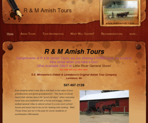 rmamish.com: R & M Amish Tours
Take a tour of days gone by on an amish farm.  Visit the amish people in Harmony, Canton and St. Charles.  Shop Amish shops in Bluff Country, Lanesboro, Minnesota.