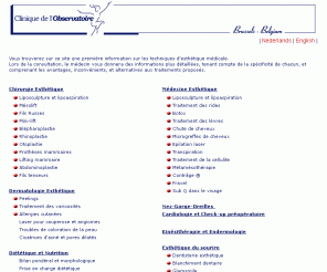 clinique-observatoire.be: Clinique de l'observatoire: médecine et chirurgie esthétique. Toutes opérations de chirurgie esthétique
Information sur: Lifting, prothèses mammaires, reprise de cicatrice, liposculpture, implants de cheveux, traitement des rides, gonflement des lèvres, peelings, laser pour la couperose, traitement des vergetures, suivis diététiques, régime protéiné, traitement de la cellulite, épilation laser, médecine anti-âge DHEA, traitement transpiration, drainage lymphatique