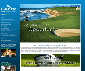 golfetc.com: Golf Etc - Home
Golf Etc. offers great opportunities for entrepreneurs interested in golf franchise opportunities. Golf Etc. is a retail golf store franchise offering an opportunity to join a $20-billion dollar golf industry. Franchise training, indoor hitting and driving area, computerized swing analysis, practice putting green, custom club building.  Incredible potential for your investment!