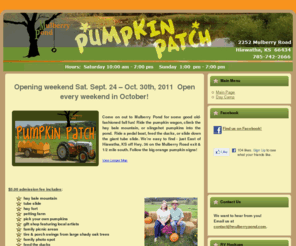 mulberrypondpumpkinpatch.com: Mulberry Pond
Come on out to Mulberry Pond for some good old-fashioned fall fun! Ride the pumpkin wagon, climb the hay bale mountain, or slingshot pumpkins into the pond.  Ride a pedal boat, feed the ducks, or slide down the giant tube slide. We’re easy to find - just East of Hiawatha, KS off Hwy. 36 on the Mulberry Road exit & 1/2 mile south. Follow the big orange pumpkin signs!