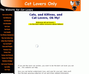 cat-lovers-only.com: Cat Lovers Only - House Cats, Health, Problems, Illnesses, Questions
Cats, and Kittens, and Cat Lovers, Oh My. The best online resource for cat lovers! By learning to better understand felines, you can better love and care for your pet.