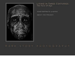 markstoryphotography.com: Mark Story Photography | Living in Three Centuries : The Face of Age | B&W Portraits
An Exhibition of B&W Portrait Photographs and Stories of Centenarians, Supercentenarians, and people worn beyond their years.