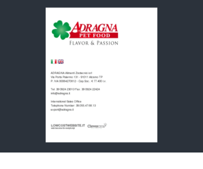 adragna.net: ADRAGNA Pet Food Alcamo Trapani Palermo Sicilia mangimi per cani e gatti
Sito dell’azienda Adragna Alimenti Zootecnici srl di Alcamo TP il sito presenta tutti i prodotti dell’azienda con descrizione e schede in pdf è presente una versione del sito in inglese.
<br>Official web site of Adragna Petfood company based in Alcamo TP website shows products with pictures and pdf file there is also an italian version