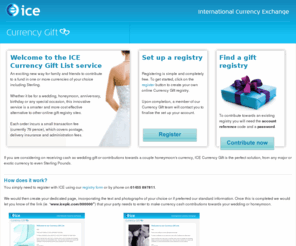 currency-gift.com: ICE Currency Gift List service
ICE Gift List is ideal if you want to receive cash (Sterling or foreign currency) as Wedding present. Service is Free and quick and easy to set up