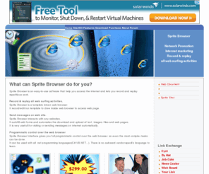 spritesoft.com: Sprite Browser Inc: Home
The Web browser is probably the most frequently used software today, and many tasks are highly repetitious. Sprite Browser relieves the repetition of checking on the same sites every day, remembering passwords and filling out web forms. Web professionals can use the software for functional testing and regression web testing of web applications. It can be used to automate web data extraction, for example online stock quotes or web store prices. Download today and see how it can help you!