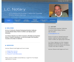 lcnotary.com: A Professional Southern California Counties Mobile Notary Service - L.C. NOTARY
We Are A Full Service, Bonded Professional Southern California Counties Mobile Notary Public & Certified Loan Signing Agent Enterprise. Our Primary Objective is to Offer Competent, Affordable and Expedient Service. Located in Seal Beach, we serve the People of the Southern Counties of the State of California.