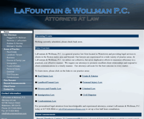 masspropertylaw.com: LaFountain & Wollman, P.C.
Massachusetts general practice law firm providing legal services to clients in the Boston metro area and beyond.  The attorneys and lawyers of LaFountain & Wollman, P.C. are experienced in a wide variety of practice areas, including but not limited to, Real Estate, Landlord/Tenant, Business, Family, Immigration, Trusts & Estates, Personal Injury, Criminal, Civil Disputes and Condominium Law.